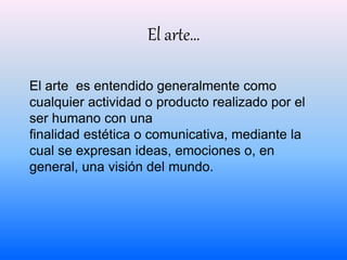 El arte… 
El arte es entendido generalmente como 
cualquier actividad o producto realizado por el 
ser humano con una 
finalidad estética o comunicativa, mediante la 
cual se expresan ideas, emociones o, en 
general, una visión del mundo. 
 