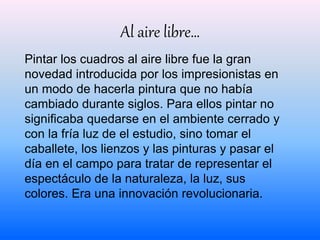 Al aire libre… 
Pintar los cuadros al aire libre fue la gran 
novedad introducida por los impresionistas en 
un modo de hacerla pintura que no había 
cambiado durante siglos. Para ellos pintar no 
significaba quedarse en el ambiente cerrado y 
con la fría luz de el estudio, sino tomar el 
caballete, los lienzos y las pinturas y pasar el 
día en el campo para tratar de representar el 
espectáculo de la naturaleza, la luz, sus 
colores. Era una innovación revolucionaria. 
 