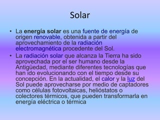 Solar
• La energía solar es una fuente de energía de
origen renovable, obtenida a partir del
aprovechamiento de la radiación
electromagnética procedente del Sol.
• La radiación solar que alcanza la Tierra ha sido
aprovechada por el ser humano desde la
Antigüedad, mediante diferentes tecnologías que
han ido evolucionando con el tiempo desde su
concepción. En la actualidad, el calor y la luz del
Sol puede aprovecharse por medio de captadores
como células fotovoltaicas, helióstatos o
colectores térmicos, que pueden transformarla en
energía eléctrica o térmica
 
