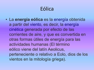 Eólica
• La energía eólica es la energía obtenida
a partir del viento, es decir, la energía
cinética generada por efecto de las
corrientes de aire, y que es convertida en
otras formas útiles de energía para las
actividades humanas (El término
eólico viene del latín Aeolicus,
perteneciente o relativo a Eolo, dios de los
vientos en la mitología griega).
 