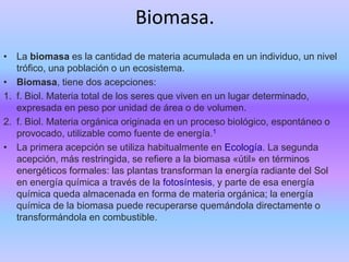 Biomasa.
• La biomasa es la cantidad de materia acumulada en un individuo, un nivel
trófico, una población o un ecosistema.
• Biomasa, tiene dos acepciones:
1. f. Biol. Materia total de los seres que viven en un lugar determinado,
expresada en peso por unidad de área o de volumen.
2. f. Biol. Materia orgánica originada en un proceso biológico, espontáneo o
provocado, utilizable como fuente de energía.1
• La primera acepción se utiliza habitualmente en Ecología. La segunda
acepción, más restringida, se refiere a la biomasa «útil» en términos
energéticos formales: las plantas transforman la energía radiante del Sol
en energía química a través de la fotosíntesis, y parte de esa energía
química queda almacenada en forma de materia orgánica; la energía
química de la biomasa puede recuperarse quemándola directamente o
transformándola en combustible.
 
