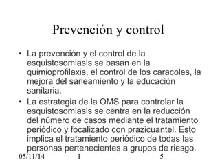 Prevención y control 
• La prevención y el control de la 
esquistosomiasis se basan en la 
quimioprofilaxis, el control de los caracoles, la 
mejora del saneamiento y la educación 
sanitaria. 
• La estrategia de la OMS para controlar la 
esquistosomiasis se centra en la reducción 
del número de casos mediante el tratamiento 
periódico y focalizado con prazicuantel. Esto 
implica el tratamiento periódico de todas las 
personas pertenecientes a grupos de riesgo. 
05/11/14 1 5 
 