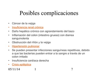 Posibles complicaciones 
• Cáncer de la vejiga 
• Insuficiencia renal crónica 
• Daño hepático crónico con agrandamiento del bazo 
• Inflamación del colon (intestino grueso) con diarrea 
sanguinolenta 
• Obstrucción del riñón y la vejiga 
• Hipertensión pulmonar 
• Se pueden presentar infecciones sanguíneas repetitivas, debido 
a que las bacterias pueden entrar a la sangre a través de un 
colon irritado 
• Insuficiencia cardíaca derecha 
• Crisis epiléptica 
05/11/14 1 7 
 