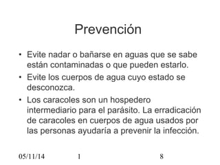 Prevención 
• Evite nadar o bañarse en aguas que se sabe 
están contaminadas o que pueden estarlo. 
• Evite los cuerpos de agua cuyo estado se 
desconozca. 
• Los caracoles son un hospedero 
intermediario para el parásito. La erradicación 
de caracoles en cuerpos de agua usados por 
las personas ayudaría a prevenir la infección. 
05/11/14 1 8 
 