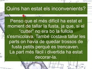 Quins han estat els inconvenients? Penso que el més difícil ha estat el moment de tallar la fusta, ja que, si el “cutter” no era bo la fullola s'esmicolava. També costava tallar les parts on havia de quedar trossos de fusta petits perquè es trencaven.  La part més fàcil i divertida ha estat decorar-la. 