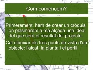 Com comencem? Primerament, hem de crear un croquis on plasmarem a mà alçada una idea del que serà el resultat del projecte. Cal dibuixar els tres punts de vista d'un objecte: l'alçat, la planta i el perfil. 