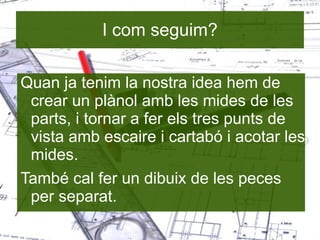 I com seguim? Quan ja tenim la nostra idea hem de crear un plànol amb les mides de les parts, i tornar a fer els tres punts de vista amb escaire i cartabó i acotar les mides. També cal fer un dibuix de les peces per separat. 