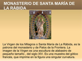 MONASTERIO DE SANTA MARÍA DE
LA RÁBIDA




La Virgen de los Milagros o Santa María de La Rábida, es la
patrona del monasterio y de Palos de la Frontera. La
imagen de la Virgen es una escultura de alabastro de
pequeño tamaño , del siglo XIV. Es una muestra del gótico
francés, que imprime en la figura una singular curvatura.
 