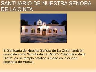 SANTUARIO DE NUESTRA SEÑORA
DE LA CINTA




El Santuario de Nuestra Señora de La Cinta, también
conocido como "Ermita de La Cinta" o "Santuario de la
Cinta", es un templo católico situado en la ciudad
española de Huelva.
 