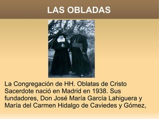 LAS OBLADAS




La Congregación de HH. Oblatas de Cristo
Sacerdote nació en Madrid en 1938. Sus
fundadores, Don José María García Lahiguera y
María del Carmen Hidalgo de Caviedes y Gómez,
 