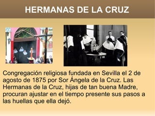 HERMANAS DE LA CRUZ




Congregación religiosa fundada en Sevilla el 2 de
agosto de 1875 por Sor Ángela de la Cruz. Las
Hermanas de la Cruz, hijas de tan buena Madre,
procuran ajustar en el tiempo presente sus pasos a
las huellas que ella dejó.
 