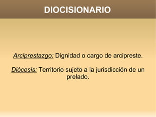 DIOCISIONARIO




Arciprestazgo: Dignidad o cargo de arcipreste.

Diócesis: Territorio sujeto a la jurisdicción de un
                     prelado.
 