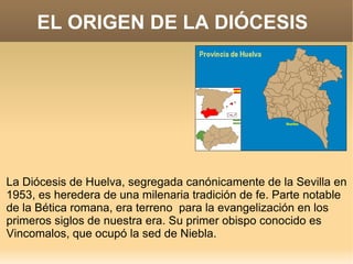 EL ORIGEN DE LA DIÓCESIS




La Diócesis de Huelva, segregada canónicamente de la Sevilla en
1953, es heredera de una milenaria tradición de fe. Parte notable
de la Bética romana, era terreno para la evangelización en los
primeros siglos de nuestra era. Su primer obispo conocido es
Vincomalos, que ocupó la sed de Niebla.
 