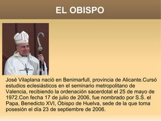 EL OBISPO




José Vilaplana nació en Benimarfull, provincia de Alicante.Cursó
estudios eclesiásticos en el seminario metropolitano de
Valencia, recibiendo la ordenación sacerdotal el 25 de mayo de
1972.Con fecha 17 de julio de 2006, fue nombrado por S.S. el
Papa, Benedicto XVI, Obispo de Huelva, sede de la que toma
posesión el día 23 de septiembre de 2006.
 