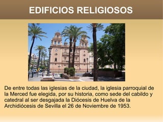 EDIFICIOS RELIGIOSOS




De entre todas las iglesias de la ciudad, la iglesia parroquial de
la Merced fue elegida, por su historia, como sede del cabildo y
catedral al ser desgajada la Diócesis de Huelva de la
Archidiócesis de Sevilla el 26 de Noviembre de 1953.
 