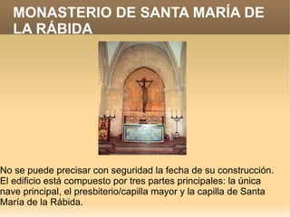 MONASTERIO DE SANTA MARÍA DE
   LA RÁBIDA




No se puede precisar con seguridad la fecha de su construcción.
El edificio está compuesto por tres partes principales: la única
nave principal, el presbiterio/capilla mayor y la capilla de Santa
María de la Rábida.
 