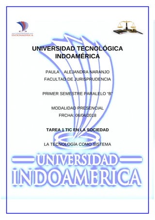 G
UNIVERSIDAD TECNOLÓGICA
INDOAMÉRICA
PAULA ALEJANDRA NARANJO
FACULTAD DE JURISPRUDENCIA
PRIMER SEMESTRE PARALELO “B”
MODALIDAD PRESENCIAL
FRCHA: 06/04/2018
TAREA 1 TIC EN LA SOCIEDAD
LA TECNOLOGÍA COMO SISTEMA
 
