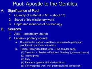 Paul: Apostle to the GentilesPaul: Apostle to the Gentiles
A.A. Significance of PaulSignificance of Paul
1.1. Quantity of material in NT – about 1/3Quantity of material in NT – about 1/3
2.2. Scope of his missionary workScope of his missionary work
3.3. Depth and influence of his theologyDepth and influence of his theology
B.B. SourcesSources
1.1. Acts – secondary sourceActs – secondary source
2.2. Letters – primary sourceLetters – primary source
a.a. Occasional in nature – written in response to particularOccasional in nature – written in response to particular
problems in particular churches.problems in particular churches.
b.b. Typical Hellenistic letter form – Five regular parts:Typical Hellenistic letter form – Five regular parts:
(1)(1) Salutation – “Sender to Recipient: Greeting” (grace and peace)Salutation – “Sender to Recipient: Greeting” (grace and peace)
(2)(2) ThanksgivingThanksgiving
(3)(3) BodyBody
(4)(4) Parenesis (general ethical admonitions)Parenesis (general ethical admonitions)
(5)(5) Closing (peace wish; final greetings; grace benediction)Closing (peace wish; final greetings; grace benediction)
 