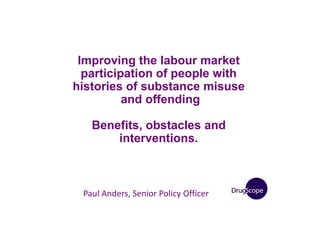 Improving the labour market
participation of people with
histories of substance misuse
and offending
Benefits, obstacles and
interventions.
Paul Anders, Senior Policy Officer
 