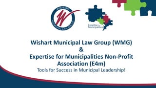 Wishart Municipal Law Group (WMG)
&
Expertise for Municipalities Non-Profit
Association (E4m)
Tools for Success in Municipal Leadership!
 