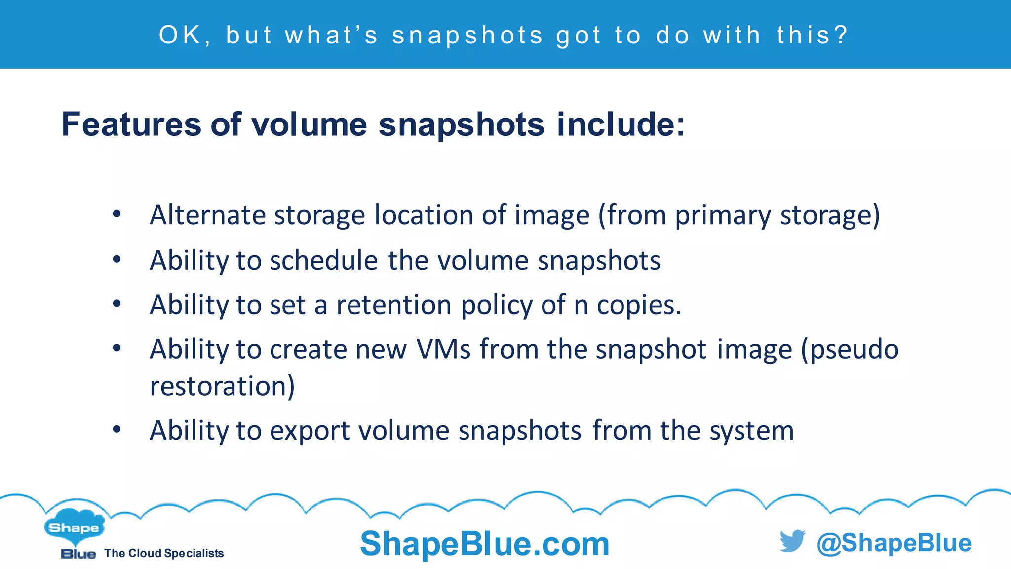 C l i c k t o e d i t
The Cloud Specialists ShapeBlue.com @ShapeBlue
Features of volume snapshots include:
• Alternate storage location of image (from primary storage)
• Ability to schedule the volume snapshots
• Ability to set a retention policy of n copies.
• Ability to create new VMs from the snapshot image (pseudo
restoration)
• Ability to export volume snapshots from the system
O K , b u t wh at ’ s s n ap s h ot s g ot t o d o wi t h t h i s ?
 