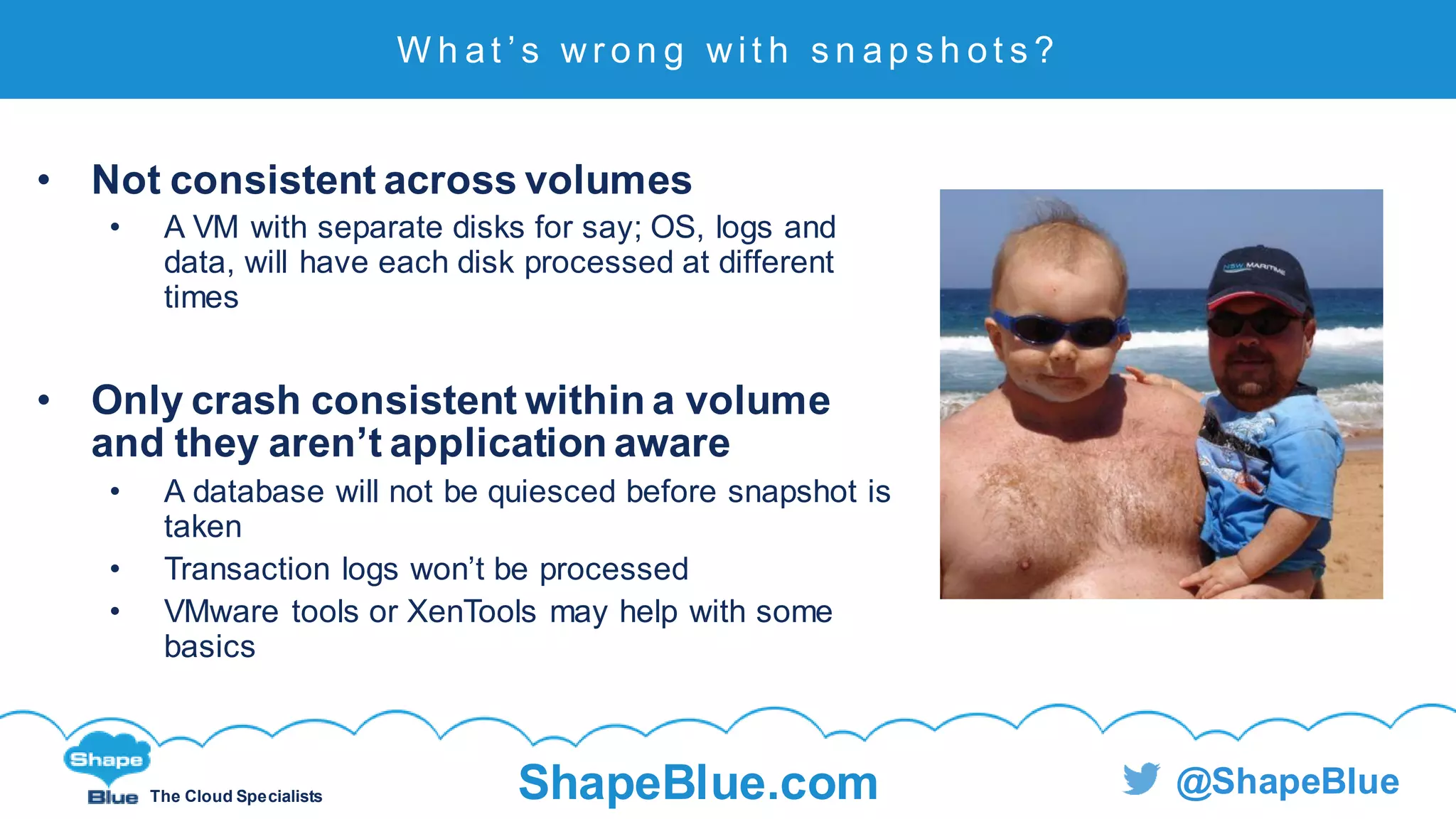 C l i c k t o e d i t
The Cloud Specialists ShapeBlue.com @ShapeBlue
W h a t ’ s w r o n g w i t h s n a p s h o t s ?
• Not consistent across volumes
• A VM with separate disks for say; OS, logs and
data, will have each disk processed at different
times
• Only crash consistent within a volume
and they aren’t application aware
• A database will not be quiesced before snapshot is
taken
• Transaction logs won’t be processed
• VMware tools or XenTools may help with some
basics
 