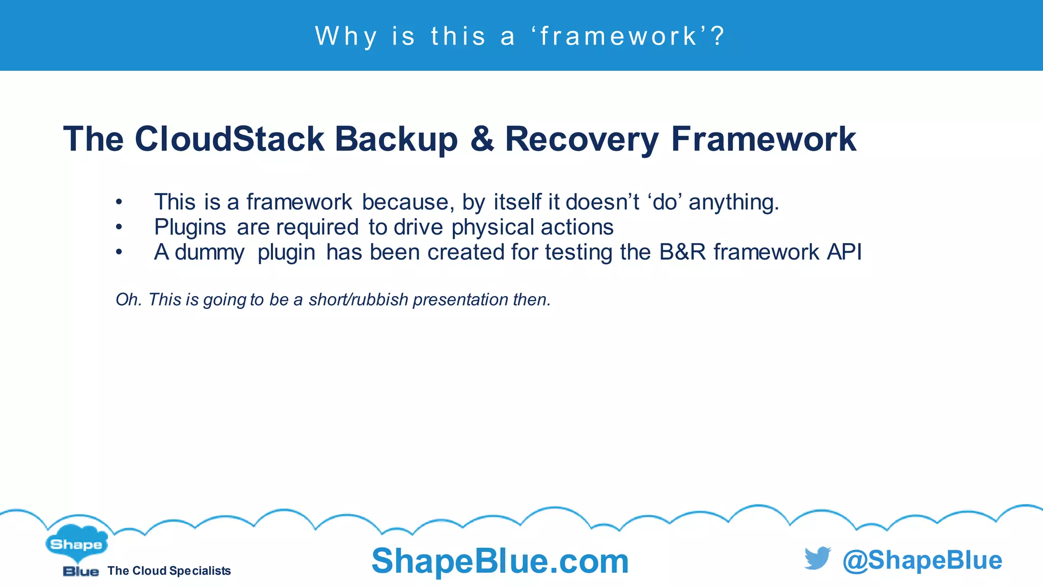 C l i c k t o e d i t
The Cloud Specialists ShapeBlue.com @ShapeBlue
The CloudStack Backup & Recovery Framework
• This is a framework because, by itself it doesn’t ‘do’ anything.
• Plugins are required to drive physical actions
• A dummy plugin has been created for testing the B&R framework API
Oh. This is going to be a short/rubbish presentation then.
W h y i s t h i s a ‘ f r a m e w o r k ’ ?
 