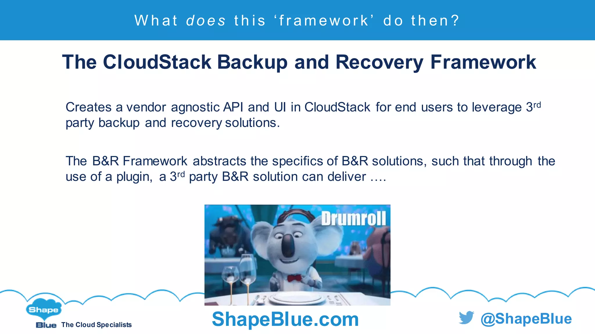 C l i c k t o e d i t
The Cloud Specialists ShapeBlue.com @ShapeBlue
The CloudStack Backup and Recovery Framework
Creates a vendor agnostic API and UI in CloudStack for end users to leverage 3rd
party backup and recovery solutions.
The B&R Framework abstracts the specifics of B&R solutions, such that through the
use of a plugin, a 3rd party B&R solution can deliver ….
W h at d o e s t h i s ‘ f r am ewor k ’ d o t h en ?
 