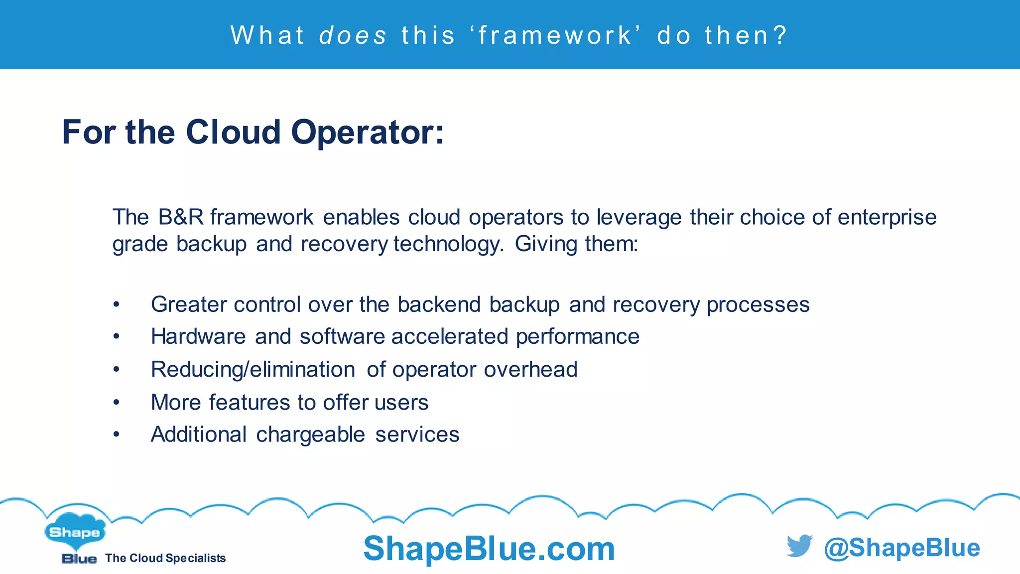 C l i c k t o e d i t
The Cloud Specialists ShapeBlue.com @ShapeBlue
For the Cloud Operator:
The B&R framework enables cloud operators to leverage their choice of enterprise
grade backup and recovery technology. Giving them:
• Greater control over the backend backup and recovery processes
• Hardware and software accelerated performance
• Reducing/elimination of operator overhead
• More features to offer users
• Additional chargeable services
W h at d o e s t h i s ‘ f r am ewor k ’ d o t h en ?
 