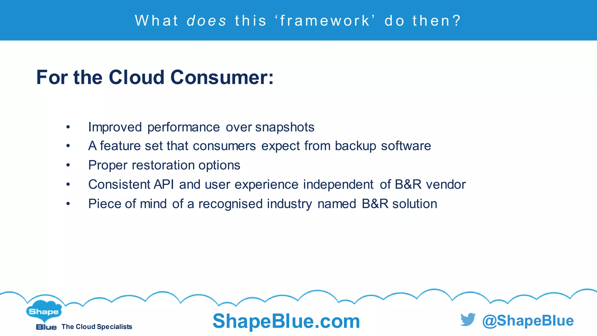 C l i c k t o e d i t
The Cloud Specialists ShapeBlue.com @ShapeBlue
For the Cloud Consumer:
• Improved performance over snapshots
• A feature set that consumers expect from backup software
• Proper restoration options
• Consistent API and user experience independent of B&R vendor
• Piece of mind of a recognised industry named B&R solution
W h at d o e s t h i s ‘ f r am ewor k ’ d o t h en ?
 