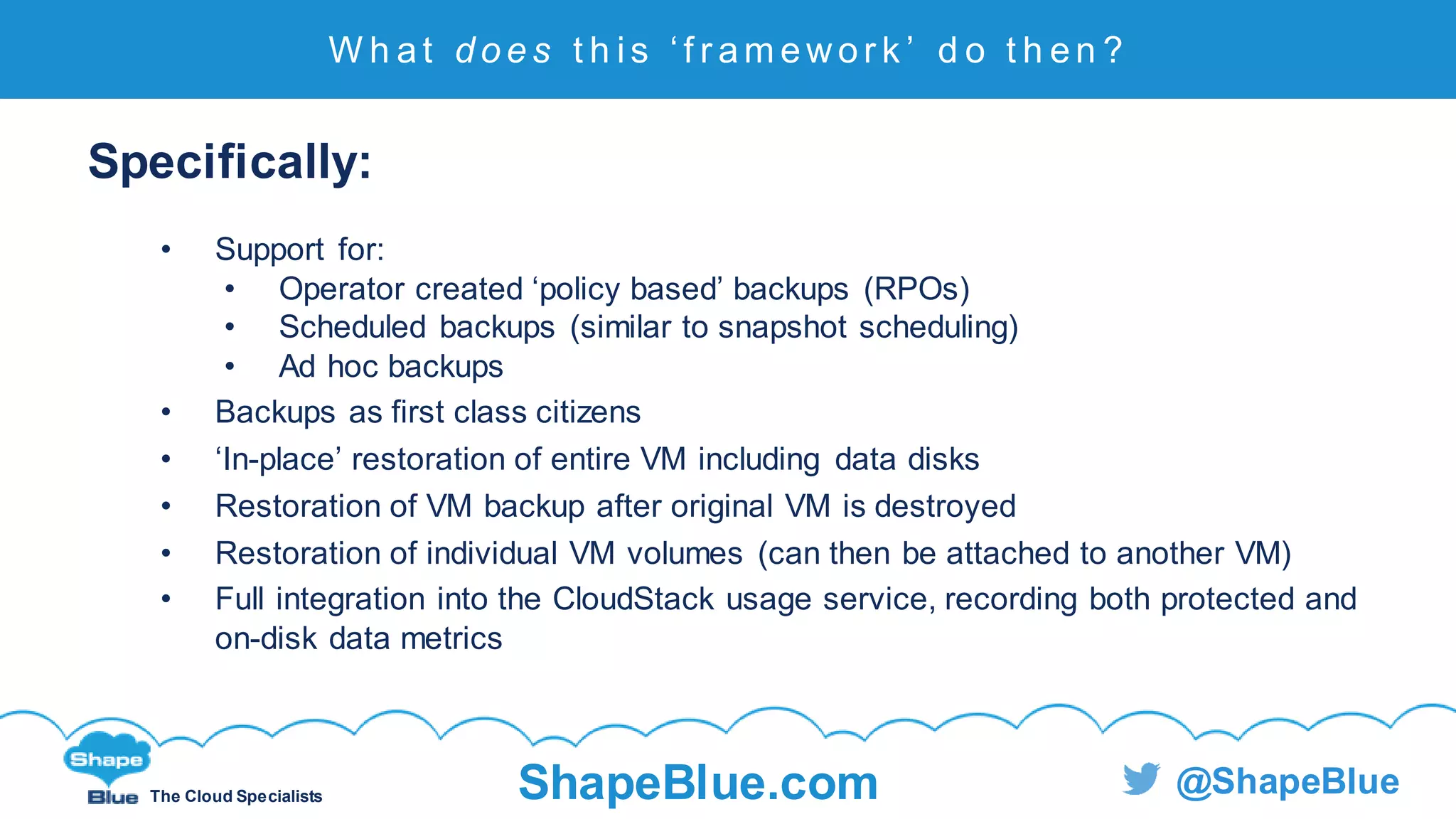 C l i c k t o e d i t
The Cloud Specialists ShapeBlue.com @ShapeBlue
Specifically:
• Support for:
• Operator created ‘policy based’ backups (RPOs)
• Scheduled backups (similar to snapshot scheduling)
• Ad hoc backups
• Backups as first class citizens
• ‘In-place’ restoration of entire VM including data disks
• Restoration of VM backup after original VM is destroyed
• Restoration of individual VM volumes (can then be attached to another VM)
• Full integration into the CloudStack usage service, recording both protected and
on-disk data metrics
W h at d o e s t h i s ‘ f r am ewor k ’ d o t h en ?
 