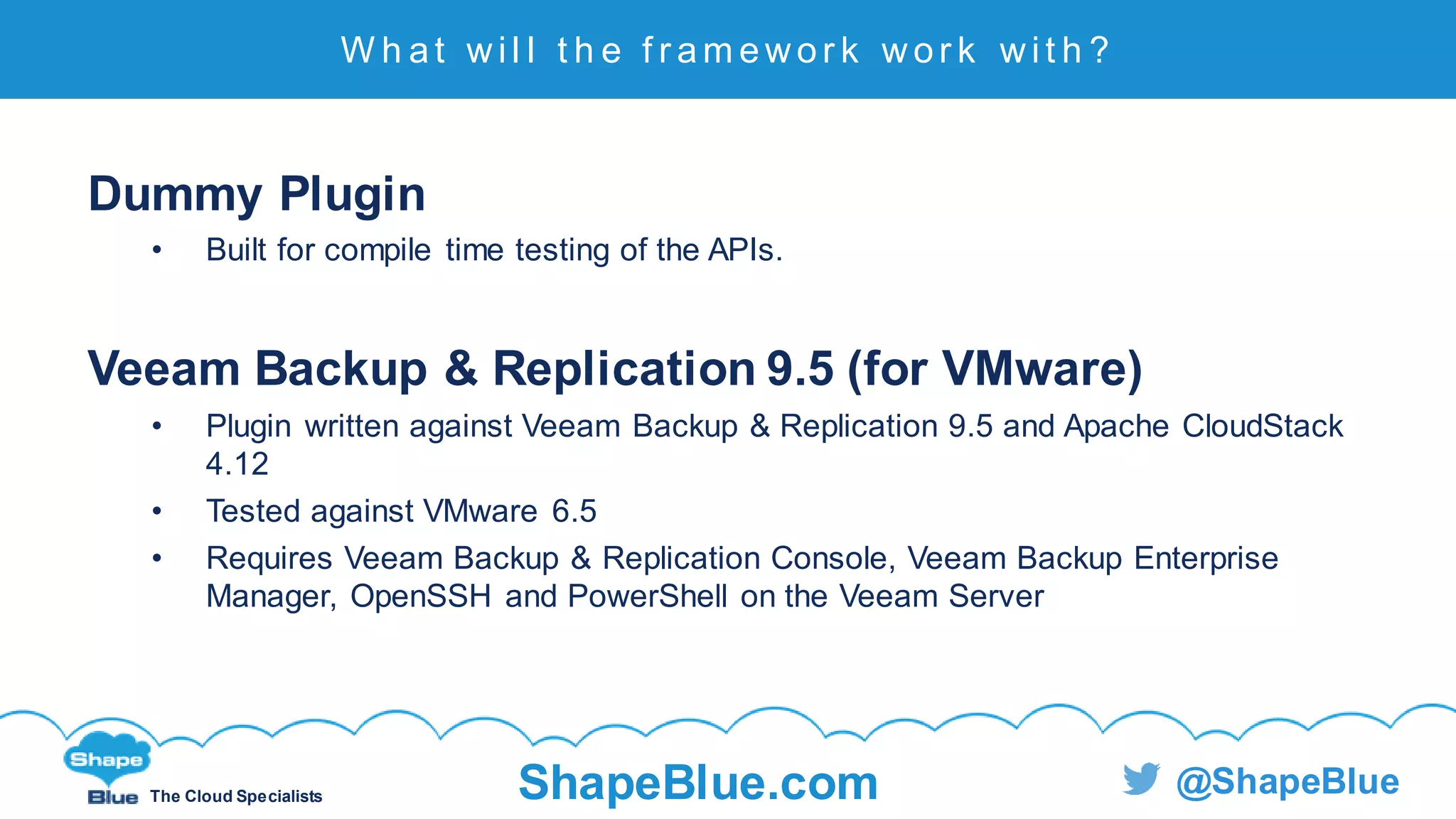 C l i c k t o e d i t
The Cloud Specialists ShapeBlue.com @ShapeBlue
Dummy Plugin
• Built for compile time testing of the APIs.
Veeam Backup & Replication 9.5 (for VMware)
• Plugin written against Veeam Backup & Replication 9.5 and Apache CloudStack
4.12
• Tested against VMware 6.5
• Requires Veeam Backup & Replication Console, Veeam Backup Enterprise
Manager, OpenSSH and PowerShell on the Veeam Server
W h at w i l l t h e f r am ew or k w or k w i t h ?
 