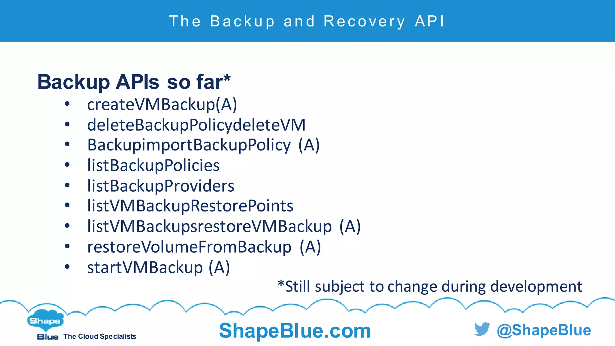 C l i c k t o e d i t
The Cloud Specialists ShapeBlue.com @ShapeBlue
Backup APIs so far*
• createVMBackup(A)
• deleteBackupPolicydeleteVM
• BackupimportBackupPolicy (A)
• listBackupPolicies
• listBackupProviders
• listVMBackupRestorePoints
• listVMBackupsrestoreVMBackup (A)
• restoreVolumeFromBackup (A)
• startVMBackup (A)
*Still subject to change during development
Th e B a c k u p an d Rec over y AP I
 