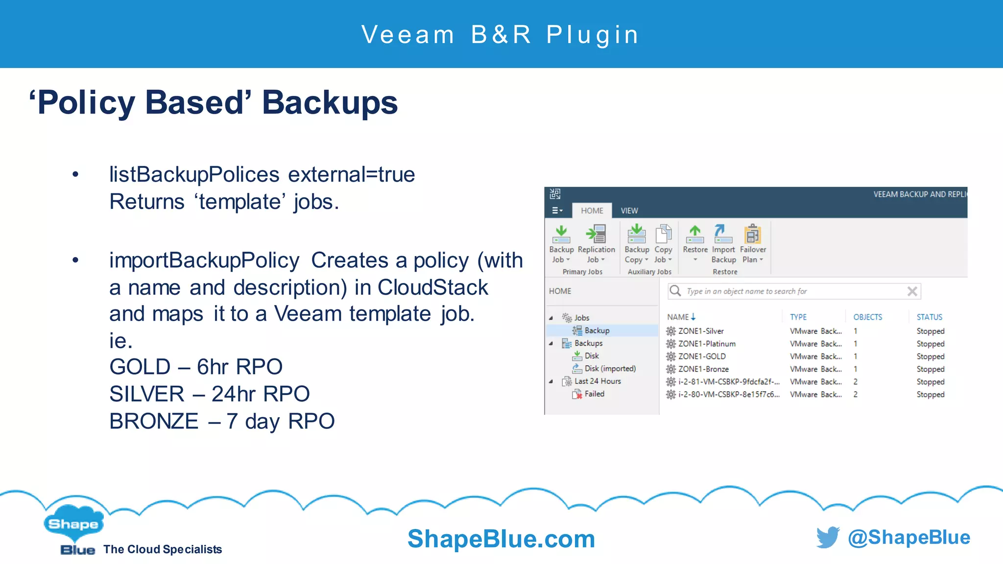 C l i c k t o e d i t
The Cloud Specialists
ShapeBlue.com @ShapeBlue
Veeam B & R P l u g i n
‘Policy Based’ Backups
• listBackupPolices external=true
Returns ‘template’ jobs.
• importBackupPolicy Creates a policy (with
a name and description) in CloudStack
and maps it to a Veeam template job.
ie.
GOLD – 6hr RPO
SILVER – 24hr RPO
BRONZE – 7 day RPO
 