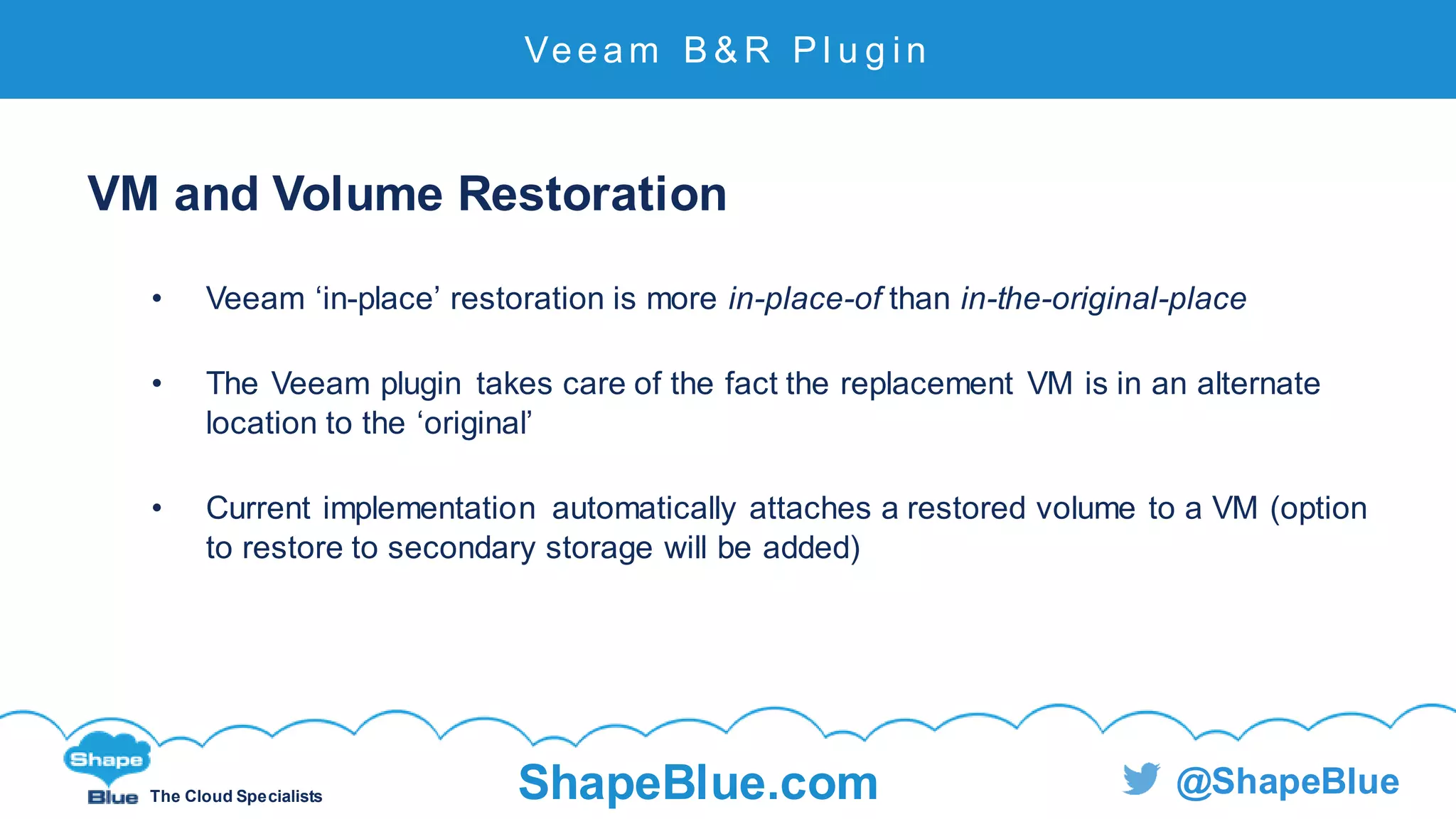 C l i c k t o e d i t
The Cloud Specialists ShapeBlue.com @ShapeBlue
VM and Volume Restoration
• Veeam ‘in-place’ restoration is more in-place-of than in-the-original-place
• The Veeam plugin takes care of the fact the replacement VM is in an alternate
location to the ‘original’
• Current implementation automatically attaches a restored volume to a VM (option
to restore to secondary storage will be added)
Veeam B & R P l u g i n
 