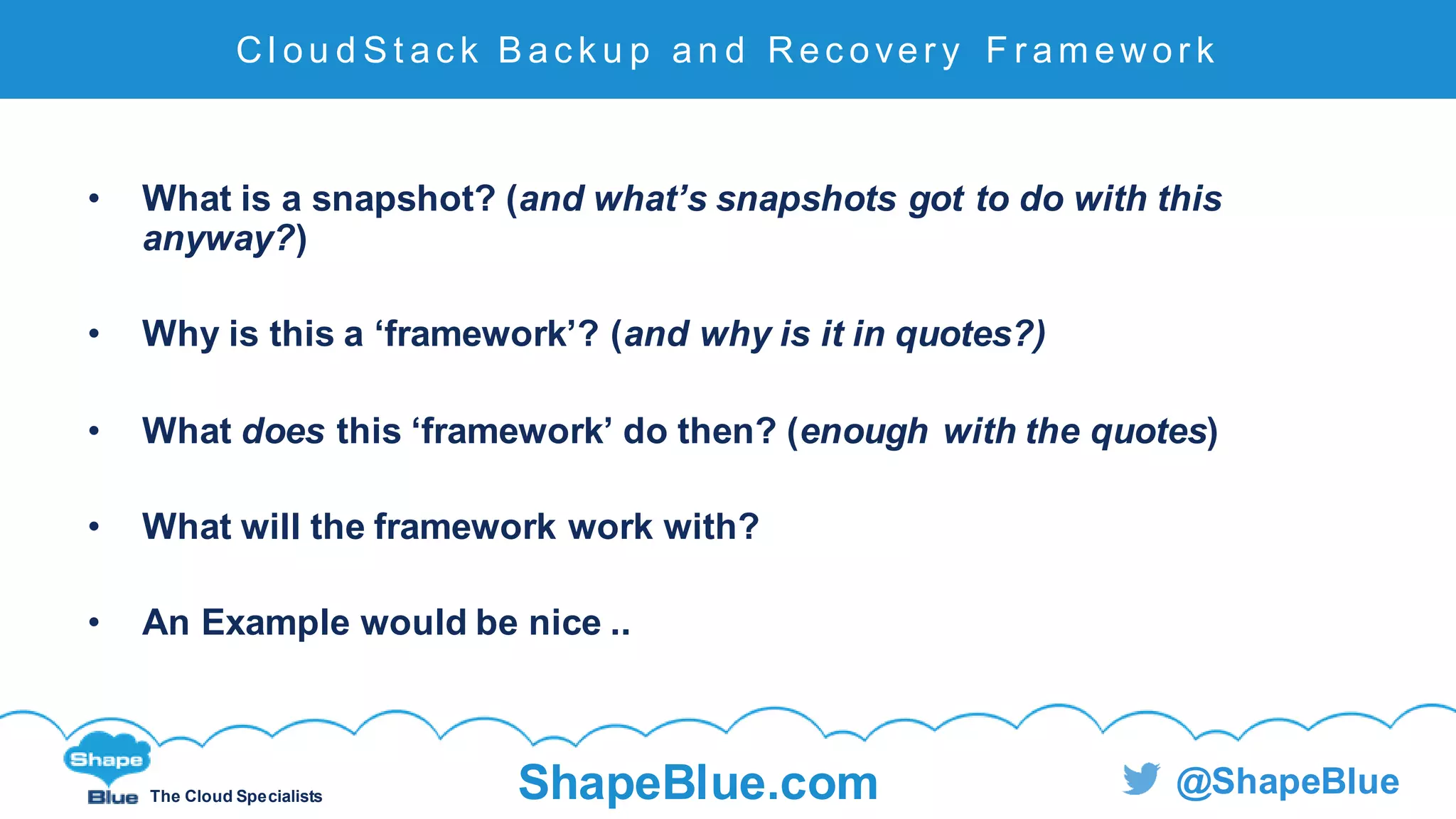 C l i c k t o e d i t
The Cloud Specialists ShapeBlue.com @ShapeBlue
• What is a snapshot? (and what’s snapshots got to do with this
anyway?)
• Why is this a ‘framework’? (and why is it in quotes?)
• What does this ‘framework’ do then? (enough with the quotes)
• What will the framework work with?
• An Example would be nice ..
Cl ou d S t ac k B ac k u p an d Rec over y F r am ewor k
 