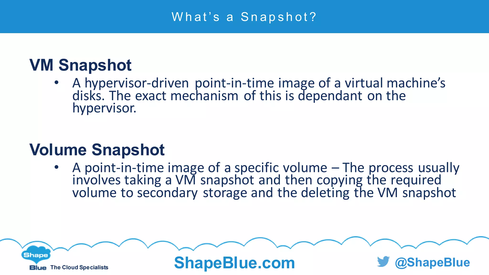 C l i c k t o e d i t
The Cloud Specialists ShapeBlue.com @ShapeBlue
VM Snapshot
• A hypervisor-driven point-in-time image of a virtual machine’s
disks. The exact mechanism of this is dependant on the
hypervisor.
Volume Snapshot
• A point-in-time image of a specific volume – The process usually
involves taking a VM snapshot and then copying the required
volume to secondary storage and the deleting the VM snapshot
W h at ’ s a S n ap s h ot ?
 