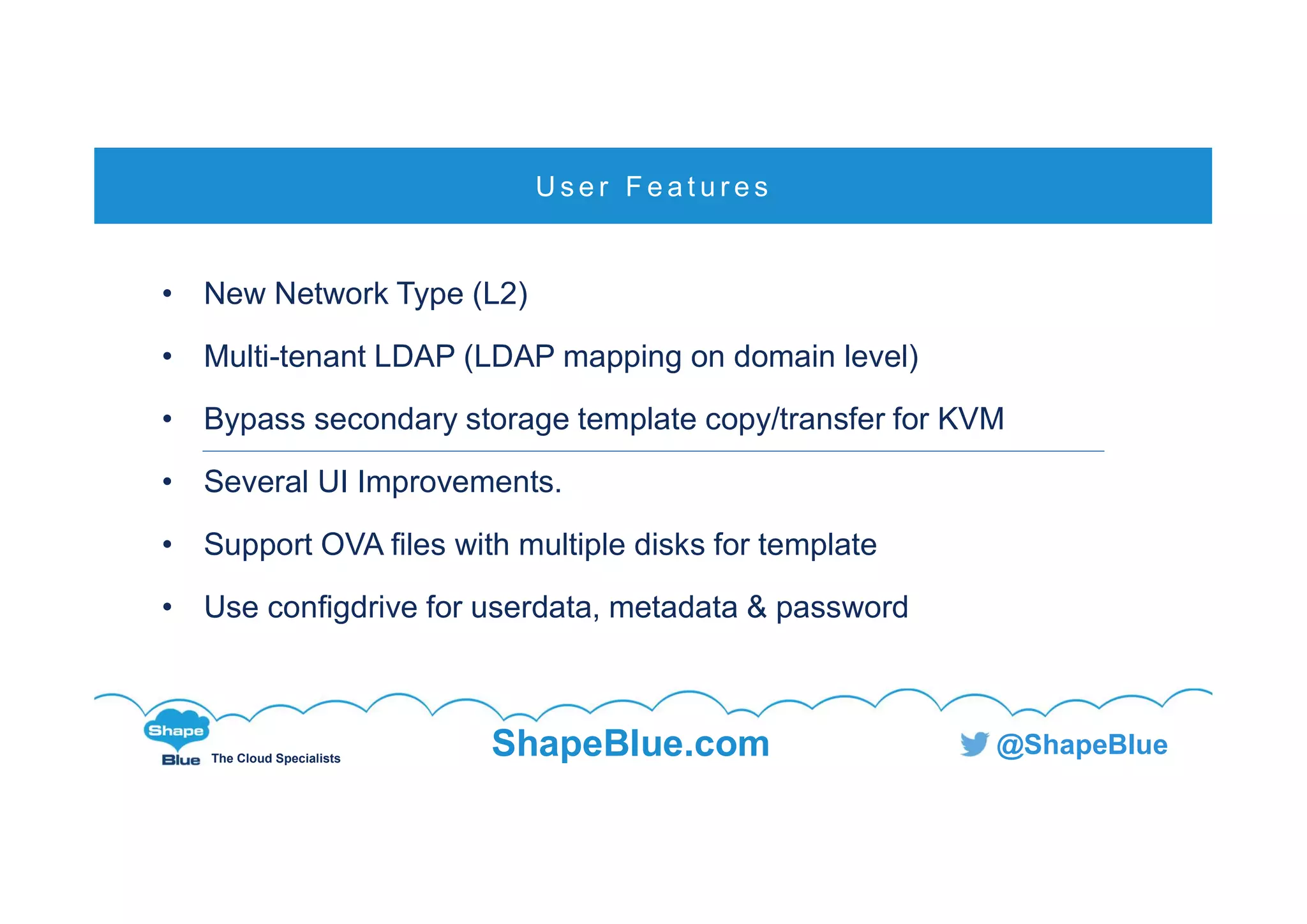 C l i c k t o e d i t
The Cloud Specialists
ShapeBlue.com @ShapeBlue
• New Network Type (L2)
• Multi-tenant LDAP (LDAP mapping on domain level)
• Bypass secondary storage template copy/transfer for KVM
• Several UI Improvements.
• Support OVA files with multiple disks for template
• Use configdrive for userdata, metadata & password
U s e r F e a t u r e s
 