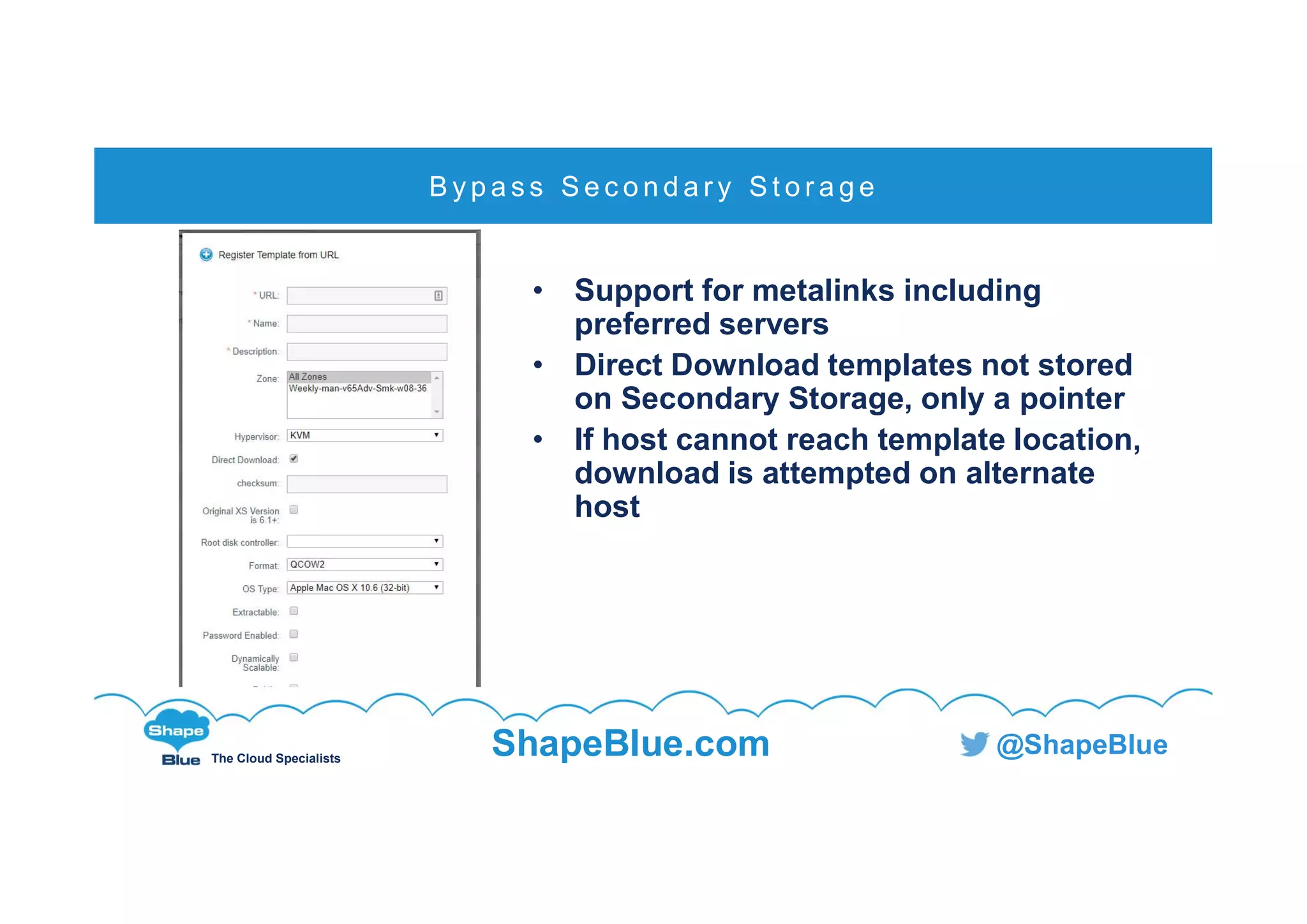 C l i c k t o e d i t
The Cloud Specialists
ShapeBlue.com @ShapeBlue
• Support for metalinks including
preferred servers
• Direct Download templates not stored
on Secondary Storage, only a pointer
• If host cannot reach template location,
download is attempted on alternate
host
B y p a s s S e c o n d a r y S t o r a g e
 