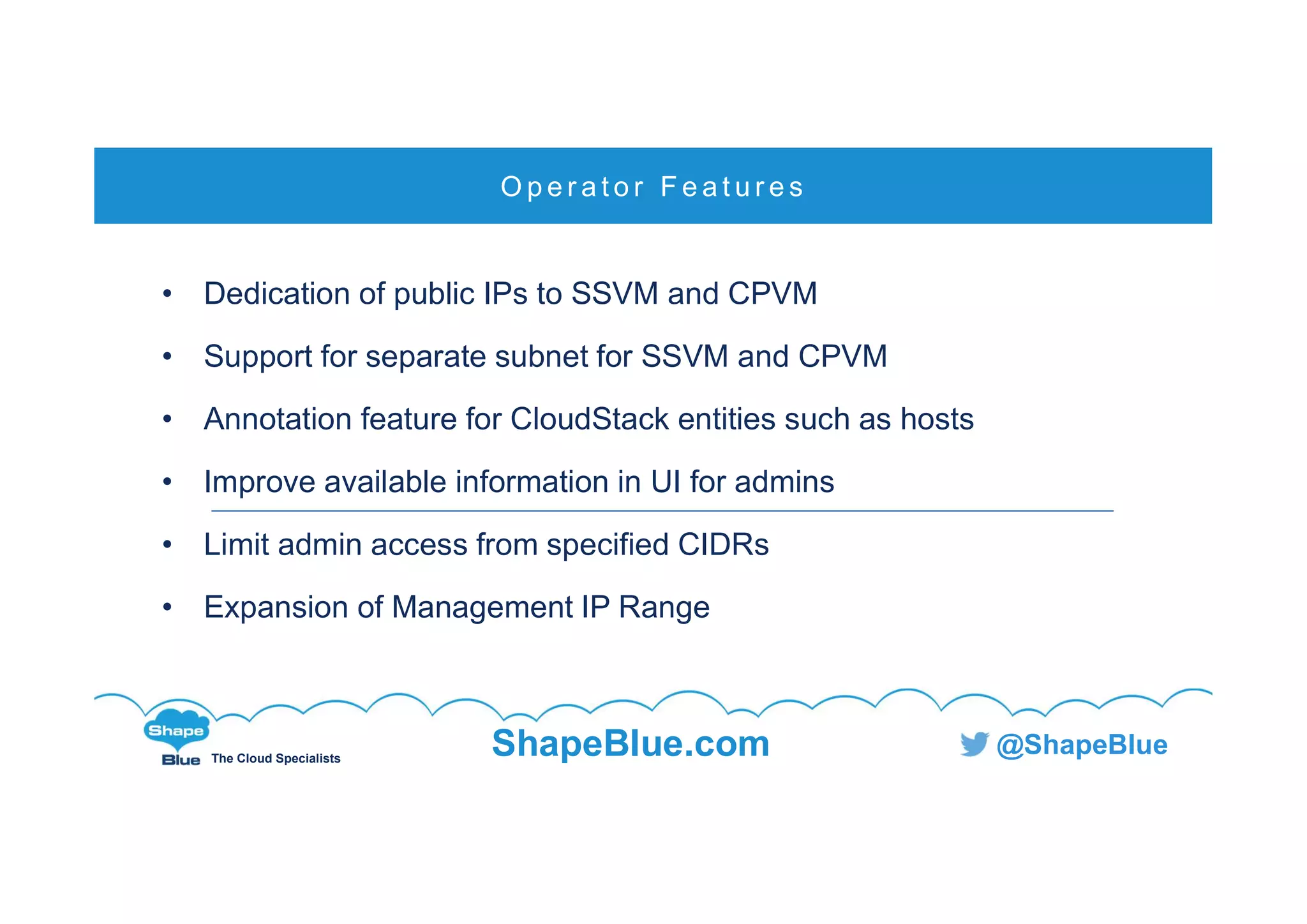 C l i c k t o e d i t
The Cloud Specialists
ShapeBlue.com @ShapeBlue
• Dedication of public IPs to SSVM and CPVM
• Support for separate subnet for SSVM and CPVM
• Annotation feature for CloudStack entities such as hosts
• Improve available information in UI for admins
• Limit admin access from specified CIDRs
• Expansion of Management IP Range
O p e r a t o r F e a t u r e s
 
