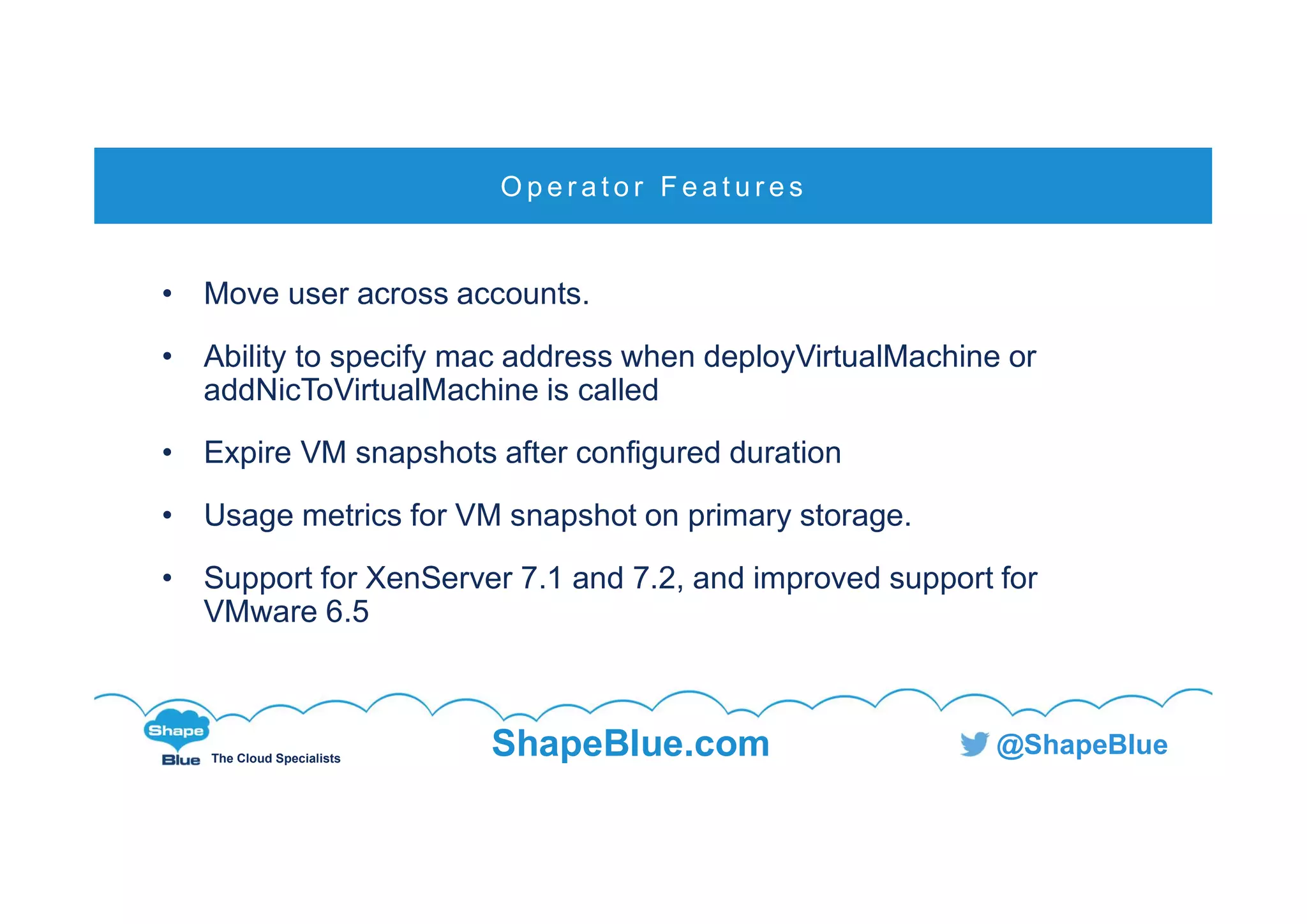 C l i c k t o e d i t
The Cloud Specialists
ShapeBlue.com @ShapeBlue
• Move user across accounts.
• Ability to specify mac address when deployVirtualMachine or
addNicToVirtualMachine is called
• Expire VM snapshots after configured duration
• Usage metrics for VM snapshot on primary storage.
• Support for XenServer 7.1 and 7.2, and improved support for
VMware 6.5
O p e r a t o r F e a t u r e s
 