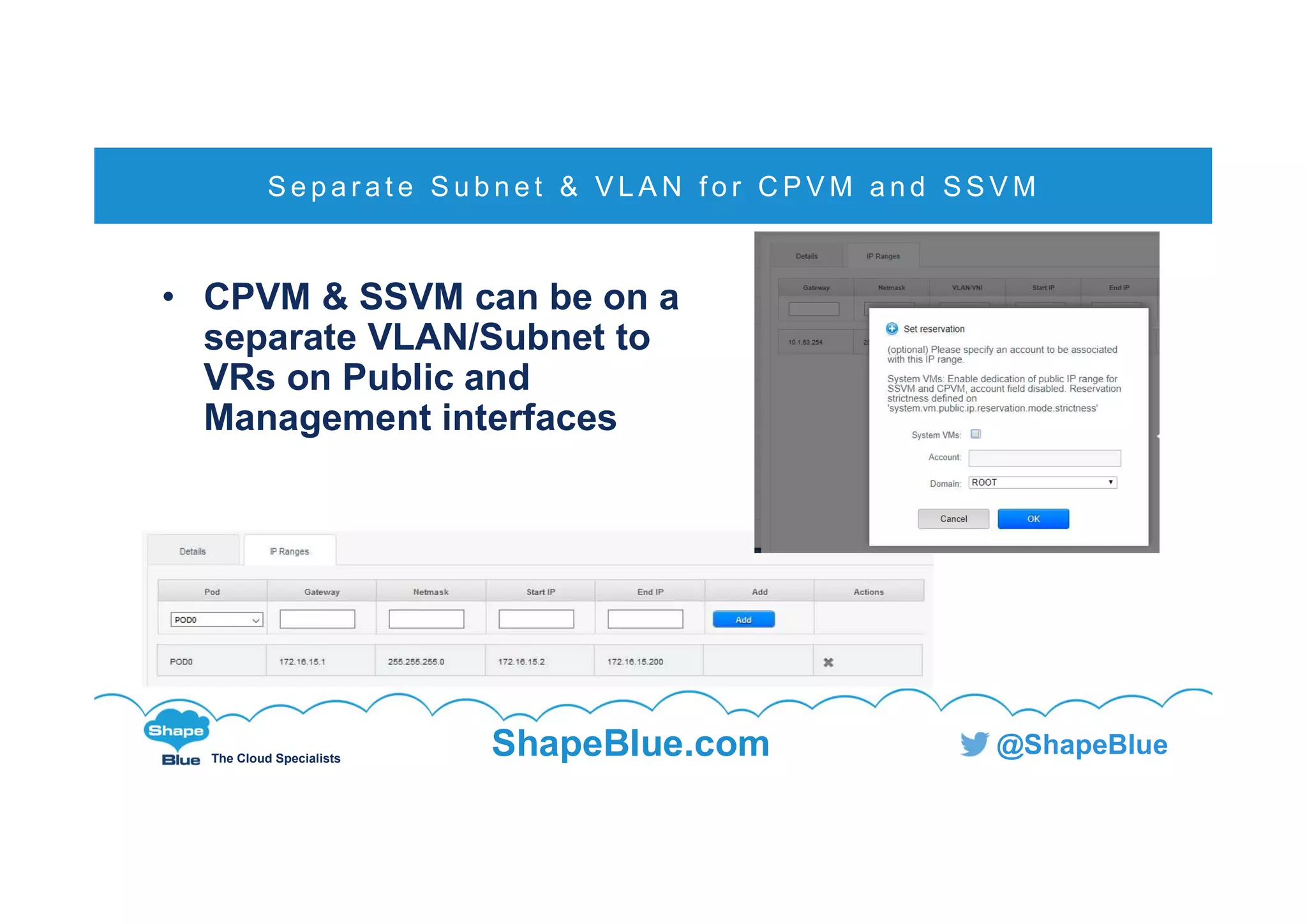 C l i c k t o e d i t
The Cloud Specialists
ShapeBlue.com @ShapeBlue
• CPVM & SSVM can be on a
separate VLAN/Subnet to
VRs on Public and
Management interfaces
S e p a r a t e S u b n e t & V L A N f o r C P V M a n d S S V M
 