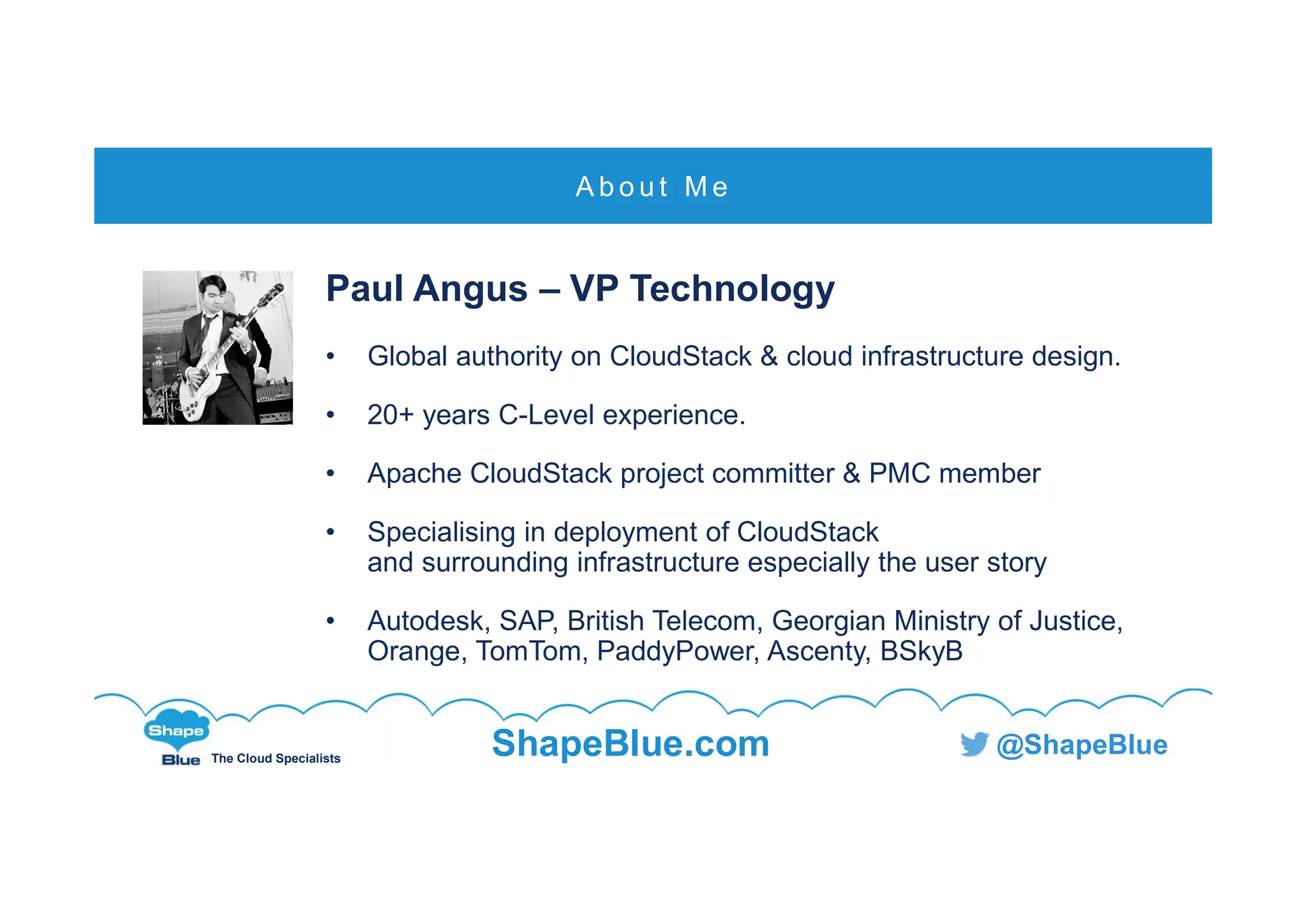 C l i c k t o e d i t
The Cloud Specialists
ShapeBlue.com @ShapeBlue
Paul Angus – VP Technology
• Global authority on CloudStack & cloud infrastructure design.
• 20+ years C-Level experience.
• Apache CloudStack project committer & PMC member
• Specialising in deployment of CloudStack
and surrounding infrastructure especially the user story
• Autodesk, SAP, British Telecom, Georgian Ministry of Justice,
Orange, TomTom, PaddyPower, Ascenty, BSkyB
A b o u t M e
 