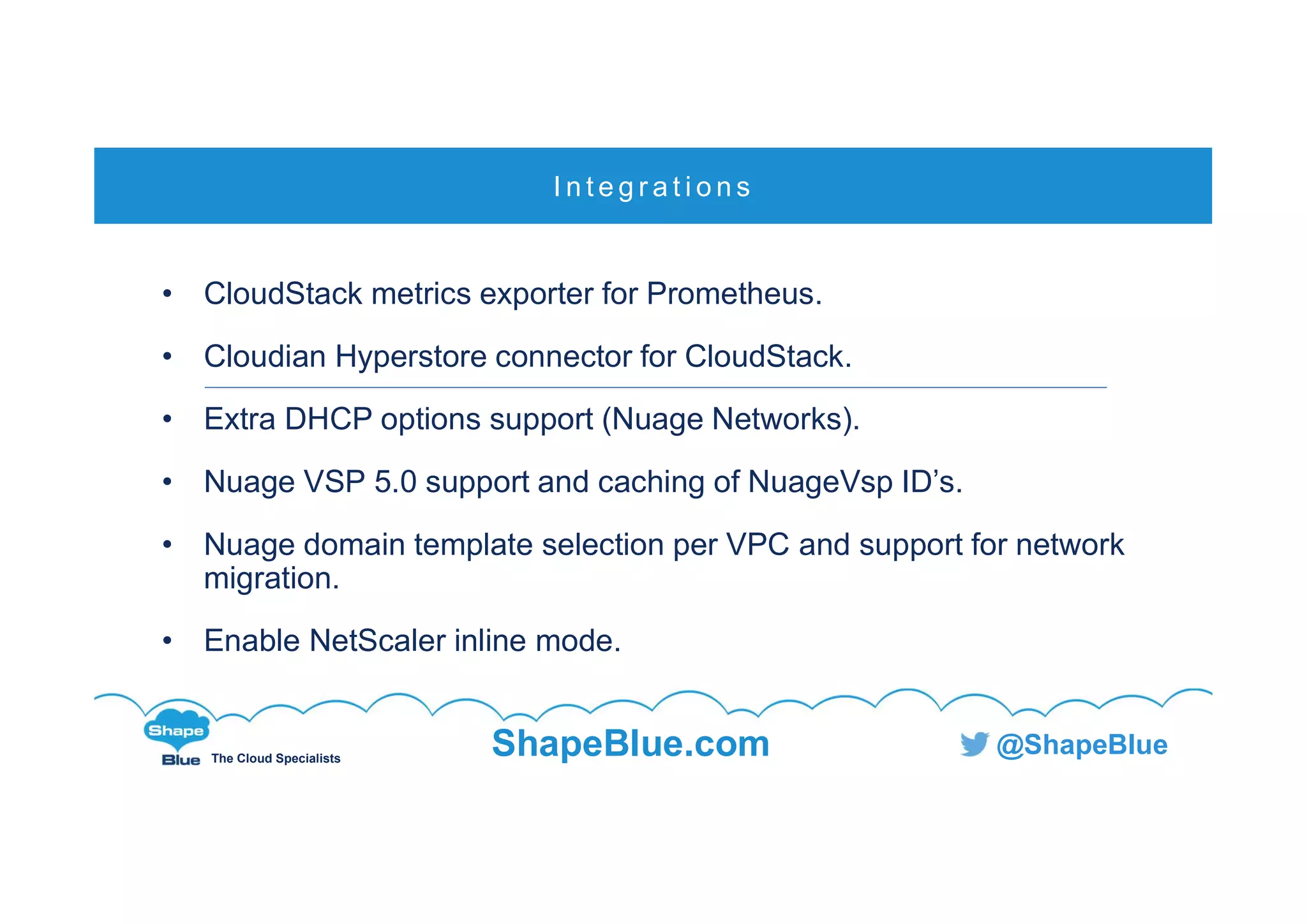 C l i c k t o e d i t
The Cloud Specialists
ShapeBlue.com @ShapeBlue
• CloudStack metrics exporter for Prometheus.
• Cloudian Hyperstore connector for CloudStack.
• Extra DHCP options support (Nuage Networks).
• Nuage VSP 5.0 support and caching of NuageVsp ID’s.
• Nuage domain template selection per VPC and support for network
migration.
• Enable NetScaler inline mode.
I n t e g r a t i o n s
 