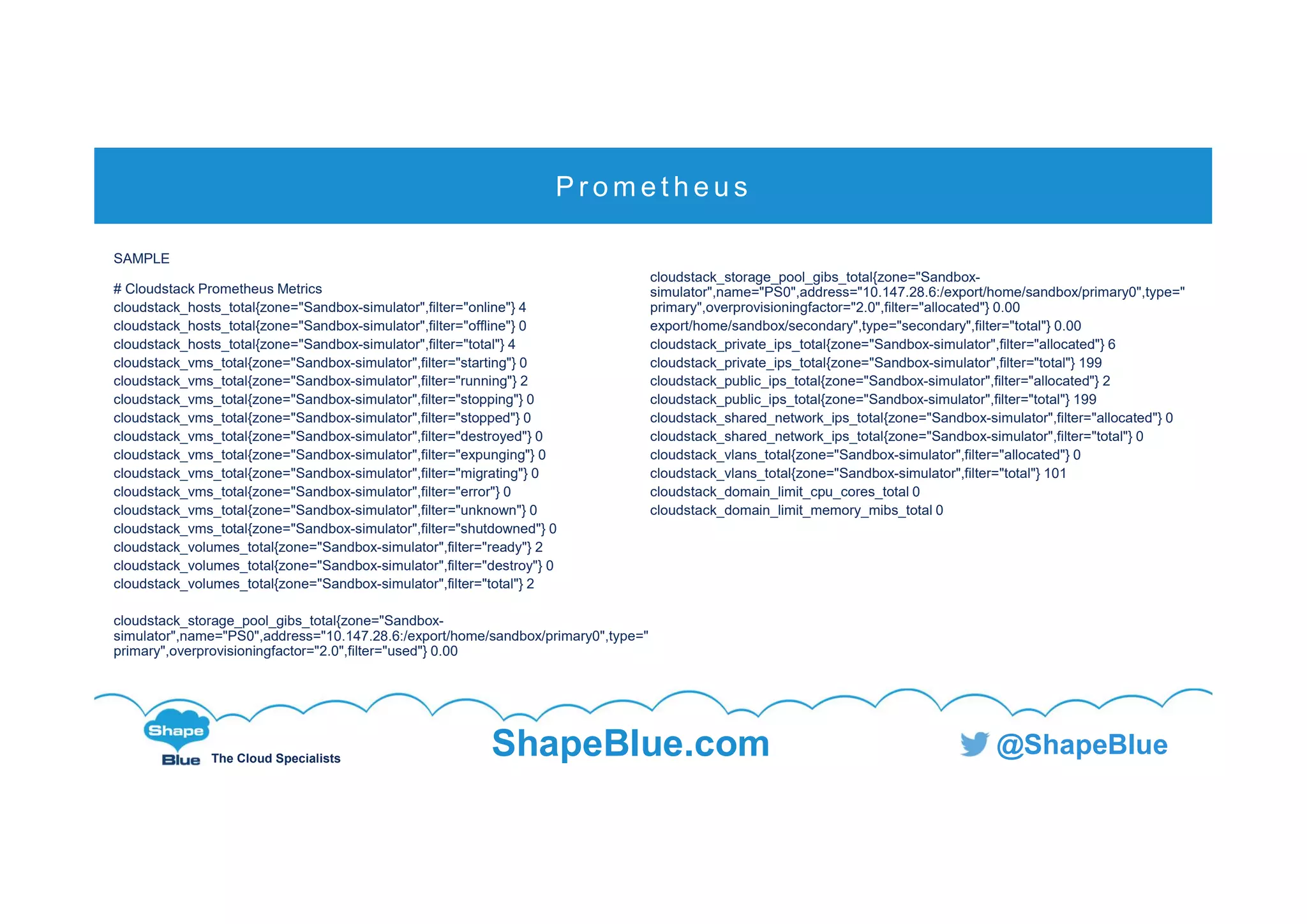 C l i c k t o e d i t
The Cloud Specialists
ShapeBlue.com @ShapeBlue
SAMPLE
# Cloudstack Prometheus Metrics
cloudstack_hosts_total{zone="Sandbox-simulator",filter="online"} 4
cloudstack_hosts_total{zone="Sandbox-simulator",filter="offline"} 0
cloudstack_hosts_total{zone="Sandbox-simulator",filter="total"} 4
cloudstack_vms_total{zone="Sandbox-simulator",filter="starting"} 0
cloudstack_vms_total{zone="Sandbox-simulator",filter="running"} 2
cloudstack_vms_total{zone="Sandbox-simulator",filter="stopping"} 0
cloudstack_vms_total{zone="Sandbox-simulator",filter="stopped"} 0
cloudstack_vms_total{zone="Sandbox-simulator",filter="destroyed"} 0
cloudstack_vms_total{zone="Sandbox-simulator",filter="expunging"} 0
cloudstack_vms_total{zone="Sandbox-simulator",filter="migrating"} 0
cloudstack_vms_total{zone="Sandbox-simulator",filter="error"} 0
cloudstack_vms_total{zone="Sandbox-simulator",filter="unknown"} 0
cloudstack_vms_total{zone="Sandbox-simulator",filter="shutdowned"} 0
cloudstack_volumes_total{zone="Sandbox-simulator",filter="ready"} 2
cloudstack_volumes_total{zone="Sandbox-simulator",filter="destroy"} 0
cloudstack_volumes_total{zone="Sandbox-simulator",filter="total"} 2
cloudstack_storage_pool_gibs_total{zone="Sandbox-
simulator",name="PS0",address="10.147.28.6:/export/home/sandbox/primary0",type="
primary",overprovisioningfactor="2.0",filter="used"} 0.00
cloudstack_storage_pool_gibs_total{zone="Sandbox-
simulator",name="PS0",address="10.147.28.6:/export/home/sandbox/primary0",type="
primary",overprovisioningfactor="2.0",filter="allocated"} 0.00
export/home/sandbox/secondary",type="secondary",filter="total"} 0.00
cloudstack_private_ips_total{zone="Sandbox-simulator",filter="allocated"} 6
cloudstack_private_ips_total{zone="Sandbox-simulator",filter="total"} 199
cloudstack_public_ips_total{zone="Sandbox-simulator",filter="allocated"} 2
cloudstack_public_ips_total{zone="Sandbox-simulator",filter="total"} 199
cloudstack_shared_network_ips_total{zone="Sandbox-simulator",filter="allocated"} 0
cloudstack_shared_network_ips_total{zone="Sandbox-simulator",filter="total"} 0
cloudstack_vlans_total{zone="Sandbox-simulator",filter="allocated"} 0
cloudstack_vlans_total{zone="Sandbox-simulator",filter="total"} 101
cloudstack_domain_limit_cpu_cores_total 0
cloudstack_domain_limit_memory_mibs_total 0
P r o m e t h e u s
 
