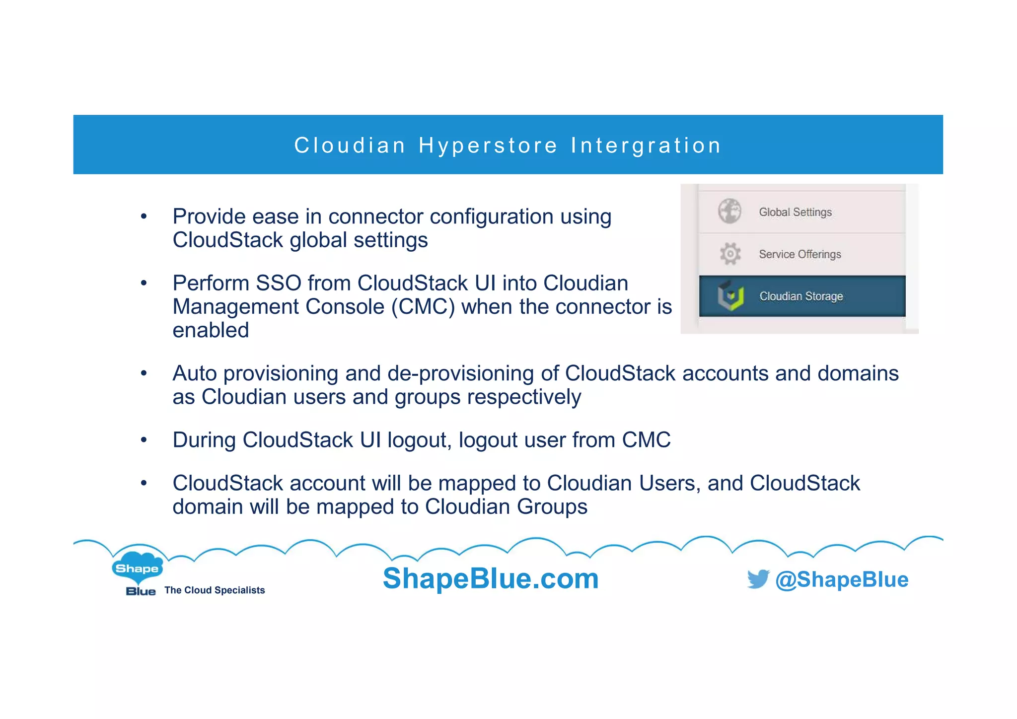 C l i c k t o e d i t
The Cloud Specialists
ShapeBlue.com @ShapeBlue
• Provide ease in connector configuration using
CloudStack global settings
• Perform SSO from CloudStack UI into Cloudian
Management Console (CMC) when the connector is
enabled
• Auto provisioning and de-provisioning of CloudStack accounts and domains
as Cloudian users and groups respectively
• During CloudStack UI logout, logout user from CMC
• CloudStack account will be mapped to Cloudian Users, and CloudStack
domain will be mapped to Cloudian Groups
C l o u d i a n H yp e r s t o r e I n t e r g r a t i o n
 