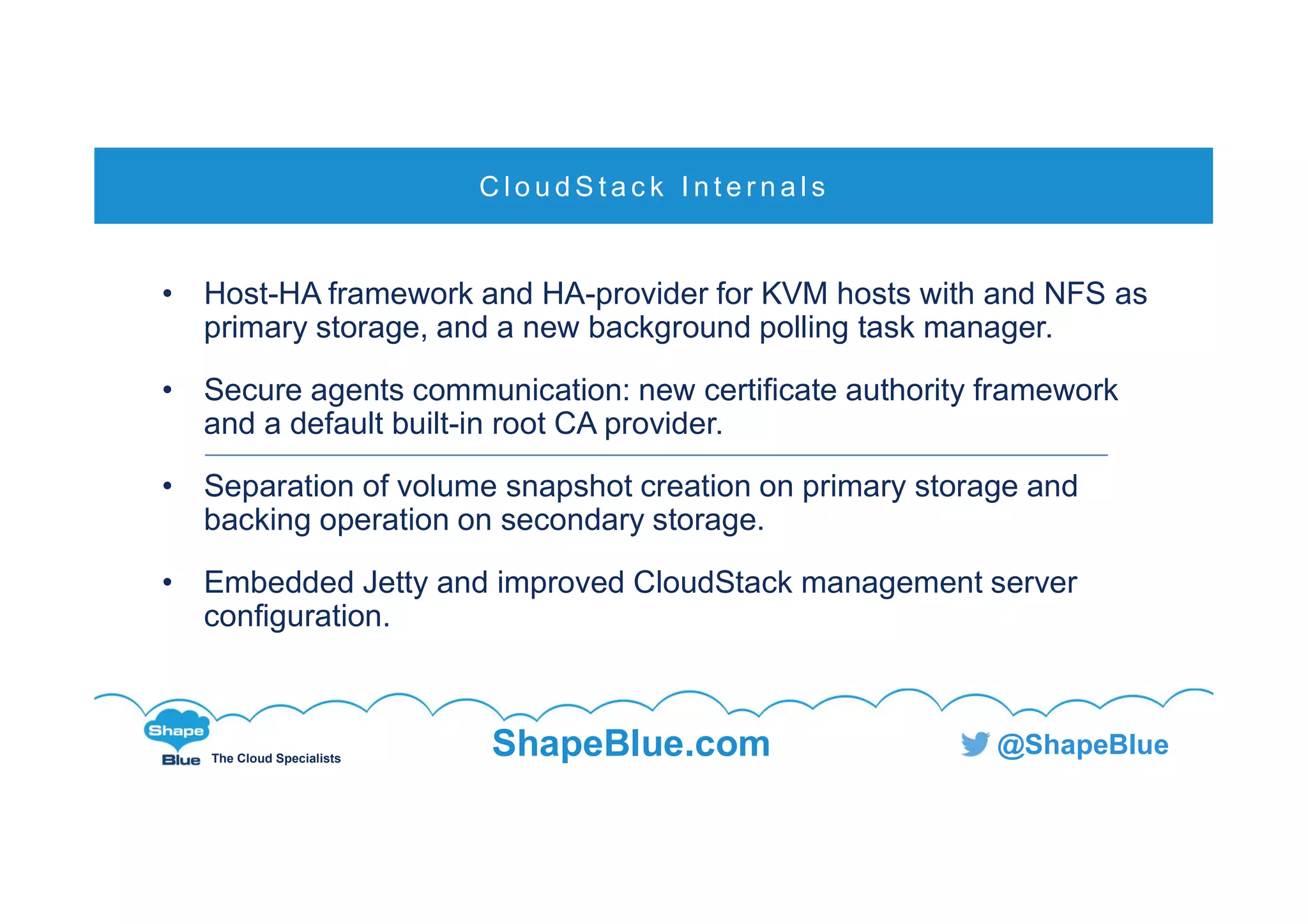 C l i c k t o e d i t
The Cloud Specialists
ShapeBlue.com @ShapeBlue
• Host-HA framework and HA-provider for KVM hosts with and NFS as
primary storage, and a new background polling task manager.
• Secure agents communication: new certificate authority framework
and a default built-in root CA provider.
• Separation of volume snapshot creation on primary storage and
backing operation on secondary storage.
• Embedded Jetty and improved CloudStack management server
configuration.
C l o u d S t a c k I n t e r n a l s
 