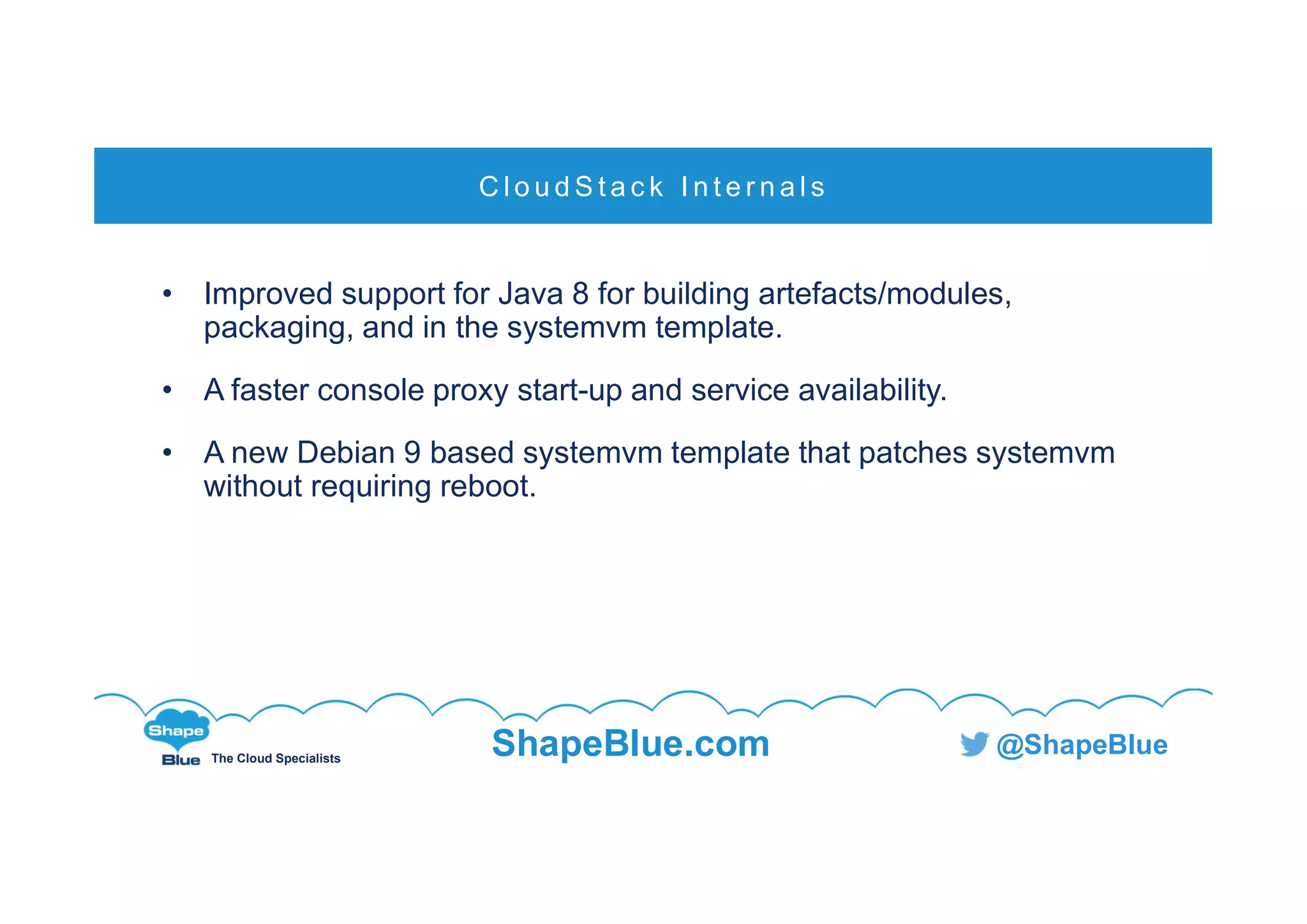 C l i c k t o e d i t
The Cloud Specialists
ShapeBlue.com @ShapeBlue
• Improved support for Java 8 for building artefacts/modules,
packaging, and in the systemvm template.
• A faster console proxy start-up and service availability.
• A new Debian 9 based systemvm template that patches systemvm
without requiring reboot.
C l o u d S t a c k I n t e r n a l s
 