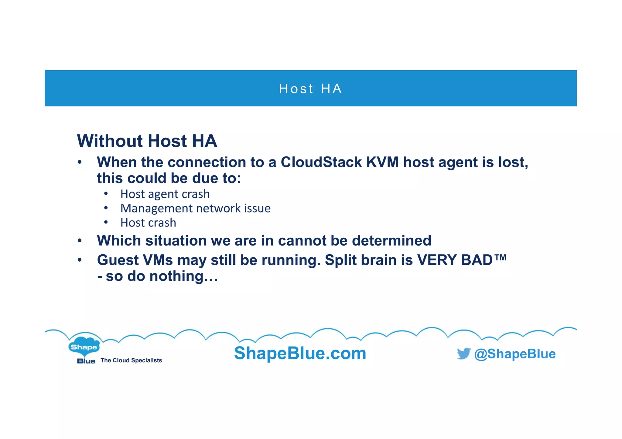 C l i c k t o e d i t
The Cloud Specialists
ShapeBlue.com @ShapeBlue
Without Host HA
• When the connection to a CloudStack KVM host agent is lost,
this could be due to:
• Host agent crash
• Management network issue
• Host crash
• Which situation we are in cannot be determined
• Guest VMs may still be running. Split brain is VERY BAD™
- so do nothing…
H o s t H A
 