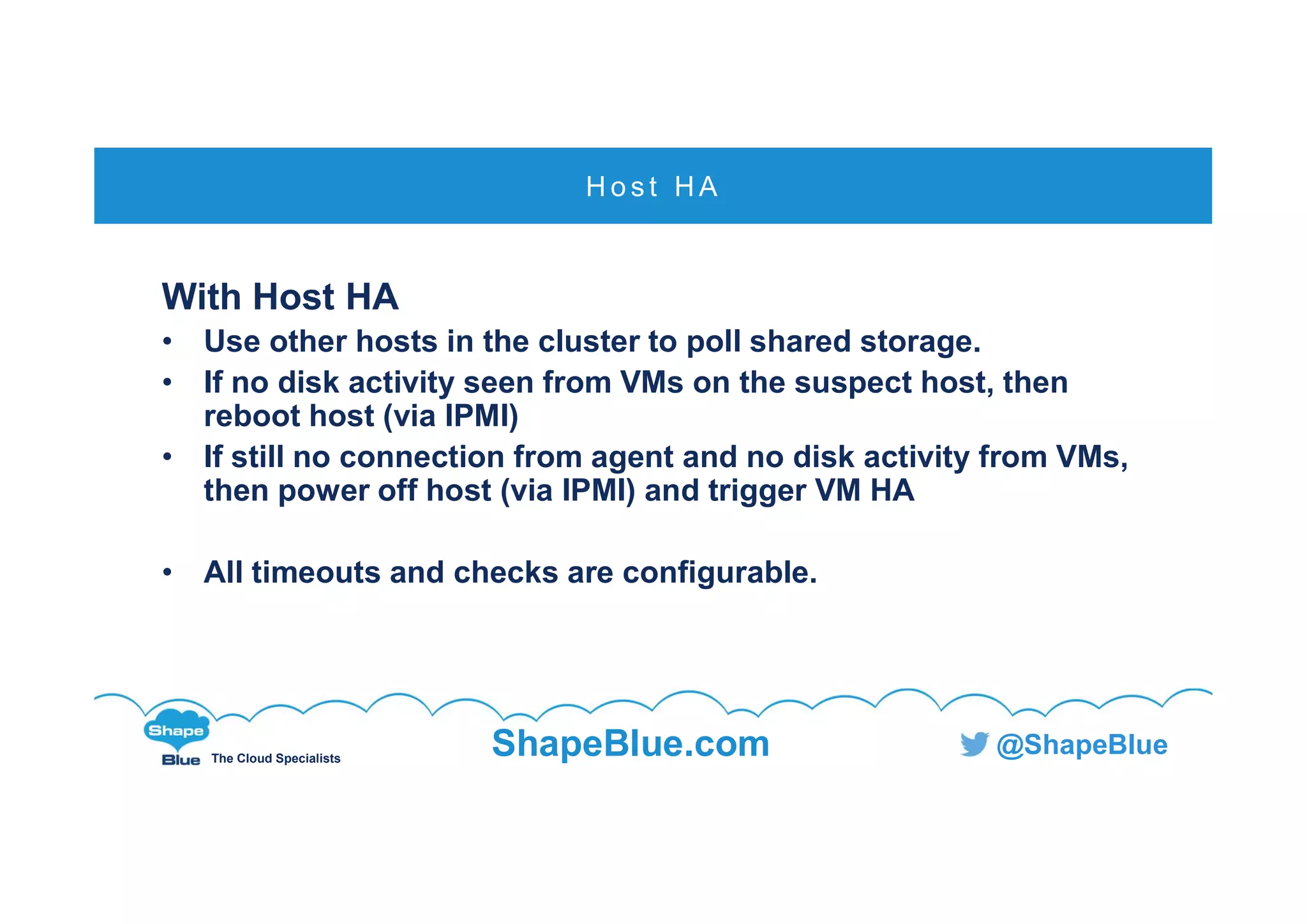 C l i c k t o e d i t
The Cloud Specialists
ShapeBlue.com @ShapeBlue
With Host HA
• Use other hosts in the cluster to poll shared storage.
• If no disk activity seen from VMs on the suspect host, then
reboot host (via IPMI)
• If still no connection from agent and no disk activity from VMs,
then power off host (via IPMI) and trigger VM HA
• All timeouts and checks are configurable.
H o s t H A
 